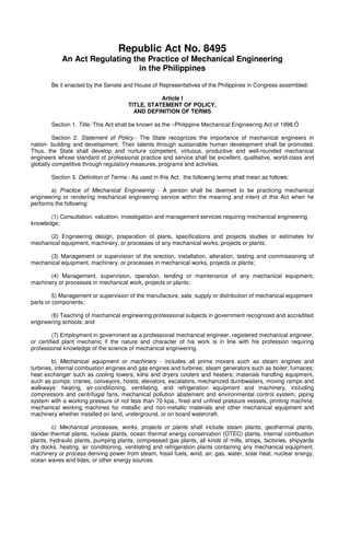Republic Act No. 8495
An Act Regulating the Practice of Mechanical Engineering
in the Philippines
Be it enacted by the Senate and House of Representatives of the Philippines in Congress assembled:
Article I
TITLE, STATEMENT OF POLICY,
AND DEFINITION OF TERMS
Section 1. Title.-This Act shall be known as the –Philippine Mechanical Engineering Act of 1998.Ó
Section 2. Statement of Policy.- The State recognizes the importance of mechanical engineers in
nation- building and development. Their talents through sustainable human development shall be promoted.
Thus, the State shall develop and nurture competent, virtuous, productive and well-rounded mechanical
engineers whose standard of professional practice and service shall be excellent, qualitative, world-class and
globally competitive through regulatory measures, programs and activities.
Section 3. Definition of Terms.- As used in this Act, the following terms shall mean as follows:
a) Practice of Mechanical Engineering - A person shall be deemed to be practicing mechanical
engineering or rendering mechanical engineering service within the meaning and intent of this Act when he
performs the following:
(1) Consultation, valuation, investigation and management services requiring mechanical engineering
knowledge;
(2) Engineering design, preparation of plans, specifications and projects studies or estimates for
mechanical equipment, machinery, or processes of any mechanical works, projects or plants;
(3) Management or supervision of the erection, installation, alteration, testing and commissioning of
mechanical equipment, machinery, or processes in mechanical works, projects or plants;
(4) Management, supervision, operation, tending or maintenance of any mechanical equipment,
machinery or processes in mechanical work, projects or plants;
5) Management or supervision of the manufacture, sale, supply or distribution of mechanical equipment
parts or components;
(6) Teaching of mechanical engineering professional subjects in government recognized and accredited
engineering schools; and
(7) Employment in government as a professional mechanical engineer, registered mechanical engineer,
or certified plant mechanic if the nature and character of his work is in line with his profession requiring
professional knowledge of the science of mechanical engineering.
b) Mechanical equipment or machinery - includes all prime movers such as steam engines and
turbines, internal combustion engines and gas engines and turbines; steam generators such as boiler; furnaces;
heat exchanger such as cooling towers, kilns and dryers coolers and heaters; materials handling equipment,
such as pumps, cranes, conveyors, hoists, elevators, escalators, mechanized dumbwaiters, moving ramps and
walkways: heating, air-conditioning, ventilating, and refrigeration equipment and machinery, including
compressors and centrifugal fans, mechanical pollution abatement and environmental control system; piping
system with a working pressure of not less than 70 kpa., fired and unfired pressure vessels, printing machine;
mechanical working machines for metallic and non-metallic materials and other mechanical equipment and
machinery whether installed on land, underground, or on board watercraft.
c) Mechanical processes, works, projects or plants shall include steam plants, geothermal plants,
dander-thermal plants, nuclear plants, ocean thermal energy conservation (OTEC) plants, internal combustion
plants, hydraulic plants, pumping plants, compressed gas plants, all kinds of mills, shops, factories, shipyards
dry docks, heating, air conditioning, ventilating and refrigeration plants containing any mechanical equipment,
machinery or process deriving power from steam, fossil fuels, wind, air, gas, water, solar heat, nuclear energy,
ocean waves and tides, or other energy sources.
 