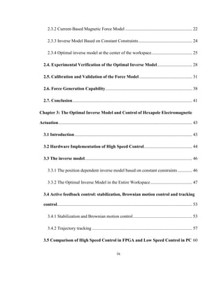 ix
2.3.2 Current-Based Magnetic Force Model ............................................................. 22
2.3.3 Inverse Model Based on Constant Constraints................................................. 24
2.3.4 Optimal inverse model at the center of the workspace..................................... 25
2.4. Experimental Verification of the Optimal Inverse Model................................ 28
2.5. Calibration and Validation of the Force Model ................................................ 31
2.6. Force Generation Capability............................................................................... 38
2.7. Conclusion............................................................................................................. 41
Chapter 3: The Optimal Inverse Model and Control of Hexapole Electromagnetic
Actuation.......................................................................................................................... 43
3.1 Introduction........................................................................................................... 43
3.2 Hardware Implementation of High Speed Control............................................ 44
3.3 The inverse model.................................................................................................. 46
3.3.1 The position dependent inverse model based on constant constraints ............. 46
3.3.2 The Optimal Inverse Model in the Entire Workspace...................................... 47
3.4 Active feedback control: stabilization, Brownian motion control and tracking
control........................................................................................................................... 53
3.4.1 Stabilization and Brownian motion control...................................................... 53
3.4.2 Trajectory tracking ........................................................................................... 57
3.5 Comparison of High Speed Control in FPGA and Low Speed Control in PC 60
 