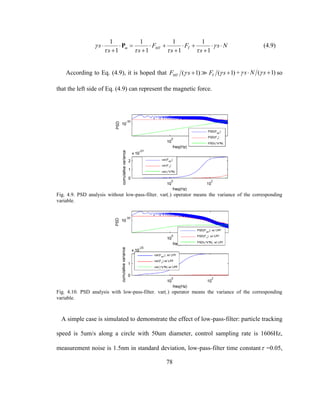 78
1 1 1 1
1 1 1 1
m MT Ts F F s N
s s s s
 
   
        
   
P (4.9)
According to Eq. (4.9), it is hoped that ( 1)MTF s  ( 1)TF s  + ( 1)s N s   so
that the left side of Eq. (4.9) can represent the magnetic force.
Fig. 4.9. PSD analysis without low-pass-filter. var(.) operator means the variance of the corresponding
variable.
Fig. 4.10. PSD analysis with low-pass-filter. var(.) operator means the variance of the corresponding
variable.
A simple case is simulated to demonstrate the effect of low-pass-filter: particle tracking
speed is 5um/s along a circle with 50um diameter, control sampling rate is 1606Hz,
measurement noise is 1.5nm in standard deviation, low-pass-filter time constant =0.05,
 