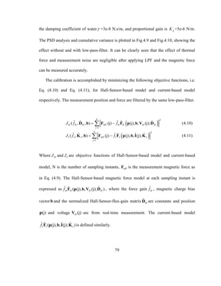 79
the damping coefficient of water =3e-8 N.s/m, and proportional gain is pK =5e-6 N/m.
The PSD analysis and cumulative variance is plotted in Fig.4.9 and Fig.4.10, showing the
effect without and with low-pass-filter. It can be clearly seen that the effect of thermal
force and measurement noise are negligible after applying LPF and the magnetic force
can be measured accurately.
The calibration is accomplished by minimizing the following objective functions, i.e.
Eq. (4.10) and Eq. (4.11), for Hall-Sensor-based model and current-based model
respectively. The measurement position and force are filtered by the same low-pass-filter.
 
2
1
ˆ ˆˆ ˆ ˆ( , , ) (j) (j), , (j);
N
H H H MT H H H H
j
J f f

 D b F F p b V D (4.10)
 
2
1
ˆ ˆˆ ˆ ˆ ˆ( , , ) (j) (j), , (j);
N
I I I MT I I I
j
J f f

 K b F F p b I K (4.11)
Where HJ and IJ are objective functions of Hall-Sensor-based model and current-based
model, N is the number of sampling instants, MTF is the measurement magnetic force as
in Eq. (4.9). The Hall-Sensor-based magnetic force model at each sampling instant is
expressed as ˆ ˆ ˆ( (j), , (j); )H H H Hf F p b V D , where the force gain ˆ
Hf , magnetic charge bias
vectorb and the normalized Hall-Sensor-flux-gain matrix ˆ
HD are constants and position
(j)p and voltage (j)HV are from real-time measurement. The current-based model
ˆ ˆ ˆ ˆ( (j), , (j); )I I If F p b I K is defined similarly.
 