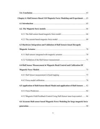 x
3.6. Conclusion............................................................................................................. 63
Chapter 4: Hall Sensors Based 3-D Magnetic Force Modeling and Experiment ..... 65
4.1 Introduction........................................................................................................... 65
4.2. The Magnetic force models.................................................................................. 66
4.2.1 The Hall-sensor-based magnetic force model .................................................. 66
4.2.2 The current-based magnetic force model ......................................................... 68
4.3 Hardware Integration and Validation of Hall Sensors based Hexapole
Magnetic Actuator....................................................................................................... 70
4.3.1 Hall sensors integrated with magnetic actuator................................................ 70
4.3.2 Validation of the Hall Sensor measurement..................................................... 71
4.4 Hall Sensor Measurement in Magnetic Bead Control and Calibration Of
Magnetic Force Models............................................................................................... 73
4.4.1 Hall Sensor measurement in bead trapping ...................................................... 73
4.4.2 Force model calibration.................................................................................... 74
4.5 Application of Hall-Sensor-Based Model and application of Hall Sensors ..... 82
4.5.1 Force Prediction................................................................................................ 82
4.5.2 Magnetic Field Feedback Control Using Hall-Sensor inner loop control........ 86
4.6 Accurate Hall sensor based Magnetic Force Modeling for large magnetic force
generation..................................................................................................................... 90
 