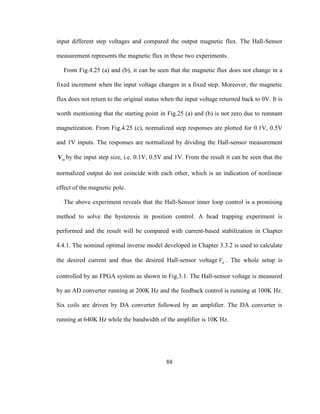 88
input different step voltages and compared the output magnetic flux. The Hall-Sensor
measurement represents the magnetic flux in these two experiments.
From Fig.4.25 (a) and (b), it can be seen that the magnetic flux does not change in a
fixed increment when the input voltage changes in a fixed step. Moreover, the magnetic
flux does not return to the original status when the input voltage returned back to 0V. It is
worth mentioning that the starting point in Fig.25 (a) and (b) is not zero due to remnant
magnetization. From Fig.4.25 (c), normalized step responses are plotted for 0.1V, 0.5V
and 1V inputs. The responses are normalized by dividing the Hall-sensor measurement
mV by the input step size, i.e. 0.1V, 0.5V and 1V. From the result it can be seen that the
normalized output do not coincide with each other, which is an indication of nonlinear
effect of the magnetic pole.
The above experiment reveals that the Hall-Sensor inner loop control is a promising
method to solve the hysteresis in position control. A bead trapping experiment is
performed and the result will be compared with current-based stabilization in Chapter
4.4.1. The nominal optimal inverse model developed in Chapter 3.3.2 is used to calculate
the desired current and thus the desired Hall-sensor voltage dV . The whole setup is
controlled by an FPGA system as shown in Fig.3.1. The Hall-sensor voltage is measured
by an AD converter running at 200K Hz and the feedback control is running at 100K Hz.
Six coils are driven by DA converter followed by an amplifier. The DA converter is
running at 640K Hz while the bandwidth of the amplifier is 10K Hz.
 