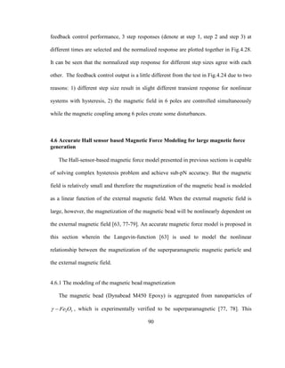 90
feedback control performance, 3 step responses (denote at step 1, step 2 and step 3) at
different times are selected and the normalized response are plotted together in Fig.4.28.
It can be seen that the normalized step response for different step sizes agree with each
other. The feedback control output is a little different from the test in Fig.4.24 due to two
reasons: 1) different step size result in slight different transient response for nonlinear
systems with hysteresis, 2) the magnetic field in 6 poles are controlled simultaneously
while the magnetic coupling among 6 poles create some disturbances.
4.6 Accurate Hall sensor based Magnetic Force Modeling for large magnetic force
generation
The Hall-sensor-based magnetic force model presented in previous sections is capable
of solving complex hysteresis problem and achieve sub-pN accuracy. But the magnetic
field is relatively small and therefore the magnetization of the magnetic bead is modeled
as a linear function of the external magnetic field. When the external magnetic field is
large, however, the magnetization of the magnetic bead will be nonlinearly dependent on
the external magnetic field [63, 77-79]. An accurate magnetic force model is proposed in
this section wherein the Langevin-function [63] is used to model the nonlinear
relationship between the magnetization of the superparamagnetic magnetic particle and
the external magnetic field.
4.6.1 The modeling of the magnetic bead magnetization
The magnetic bead (Dynabead M450 Epoxy) is aggregated from nanoparticles of
2 3Fe O  , which is experimentally verified to be superparamagnetic [77, 78]. This
 