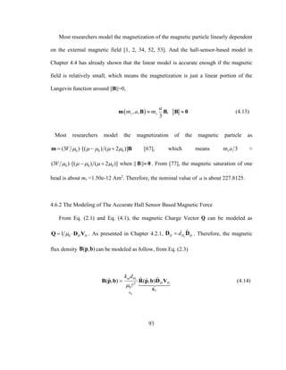 93
Most researchers model the magnetization of the magnetic particle linearly dependent
on the external magnetic field [1, 2, 34, 52, 53]. And the hall-sensor-based model in
Chapter 4.4 has already shown that the linear model is accurate enough if the magnetic
field is relatively small, which means the magnetization is just a linear portion of the
Langevin function around ||B||=0,
 m , , m ,
3
s s
a
a  m B B B 0 (4.13)
Most researchers model the magnetization of the magnetic particle as
0 0 0(3 ) [( ) ( 2 )]V        m B [67], which means m 3sa ≈
0 0 0(3 ) [( ) ( 2 )]V        when || ||B 0 . From [77], the magnetic saturation of one
bead is about ms =1.50e-12 Am2
. Therefore, the nominal value of a is about 227.8125.
4.6.2 The Modeling of The Accurate Hall Sensor Based Magnetic Force
From Eq. (2.1) and Eq. (4.1), the magnetic Charge Vector Q can be modeled as
01 H H Q D V . As presented in Chapter 4.2.1, 1
ˆ
H H HdD D . Therefore, the magnetic
flux density ( , )B p b can be modeled as follow, from Eq. (2.3)
1
2
0 ˆ
ˆ ˆˆ ˆ( , ) ( , )
H
H
m H
H H
b
k d


B
B p b R p b D V (4.14)
 