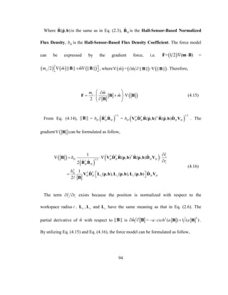 94
Where ˆ ˆ( , )R p b is the same as in Eq. (2.3), ˆ
HB is the Hall-Sensor-Based Normalized
Flux Density, Hb is the Hall-Sensor-Based Flux Density Coefficient. The force model
can be expressed by the gradient force, i.e.  = 1 2 ( ) F m B =
     ˆ ˆ2 || || || ||sm m m    B B , where  ˆm =   ˆ || || || ||m  B B . Therefore,
 
ˆ
ˆ
2
sm m
m
 
      
F B B
B
(4.15)
From Eq. (4.14), || ||B =  
1/2
ˆ ˆT
H H Hb B B =  
1/2
ˆ ˆ ˆ ˆˆ ˆ( , ) ( , )T T T
H H H H Hb V D R p b R p b D V . The
gradient   B can be formulated as follow,
 
 
 1/2
2
ˆ1 ˆ ˆ ˆ ˆ( , ) ( , )
ˆ ˆ2
1 ˆ ˆ( , ), ( , ), ( , )
2
T T T i
H H H H H
T
i
H H
T TH
H H x y z H H
r
b
r
b

   

   
B V D R p b R p b D V
B B
V D L p b L p b L p b D V
B
(4.16)
The term ˆi ir r  exists because the position is normalized with respect to the
workspace radius . xL , yL and zL have the same meaning as that in Eq. (2.6). The
partial derivative of ˆm with respect to || ||B is ˆm  B =
22
( ) 1 ( )a csch a a  B B .
By utilizing Eq. (4.15) and Eq. (4.16), the force model can be formulated as follow,
 