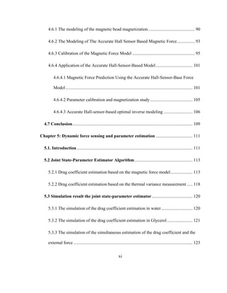 xi
4.6.1 The modeling of the magnetic bead magnetization.......................................... 90
4.6.2 The Modeling of The Accurate Hall Sensor Based Magnetic Force................ 93
4.6.3 Calibration of the Magnetic Force Model ........................................................ 95
4.6.4 Application of the Accurate Hall-Sensor-Based Model................................. 101
4.6.4.1 Magnetic Force Prediction Using the Accurate Hall-Sensor-Base Force
Model.................................................................................................................. 101
4.6.4.2 Parameter calibration and magnetization study ...................................... 105
4.6.4.3 Accurate Hall-sensor-based optimal inverse modeling .......................... 106
4.7 Conclusion............................................................................................................ 109
Chapter 5: Dynamic force sensing and parameter estimation ................................. 111
5.1. Introduction........................................................................................................ 111
5.2 Joint State-Parameter Estimator Algorithm.................................................... 113
5.2.1 Drag coefficient estimation based on the magnetic force model.................... 113
5.2.2 Drag coefficient estimation based on the thermal variance measurement ..... 118
5.3 Simulation result the joint state-parameter estimator..................................... 120
5.3.1 The simulation of the drag coefficient estimation in water............................ 120
5.3.2 The simulation of the drag coefficient estimation in Glycerol....................... 121
5.3.3 The simulation of the simultaneous estimation of the drag coefficient and the
external force ........................................................................................................... 123
 