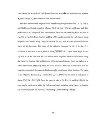 98
vectorb and the normalized Hall-Sensor-flux-gain matrix ˆ
HD are constants and position
(j)p and voltage (j)HV are from real-time measurement.
The Hall-Sensor-based magnetic force model using Langevin-function, i.e. Eq. (4.17),
and Hall-Sensor-based model in Chapter 4.2.1, i.e. Eq. (4.4), are calibrated and their
performances are compared. The measurement force and the modeling force are plot in
Fig.4.33 to Fig.4.36. From Fig.4.33 and Fig.4.35 it can be seen that the Hall-Sensor-based
magnetic force model using Langevin-function fits very well with the measured viscous
force, in all directions. The value of the objective function Eq. (4.18) is that HJ =
4.3063e+05, the error at each point is about (3*N)J =1.5774pN. From Fig.4.34 and
Fig.4.36 it can be seen that the Hall-Sensor-based magnetic force model without using
the Langevin-function followed the trend of the measured viscous force, but had error at
some orientations, especially when the force is large, which is an indication that the
magnetic moment of the magnetic bead cannot be model as an linear function. The value
of the objective function Eq. (4.10) is that HJ = 1.3859e+06, the error at each point is
about (3*N)J =2.8299pN. From the zoom-in plot in Fig.4.34 (b) and Fig.4.36 (b), the
error can be easily seen, while the Hall-sensor-based modeling using Langevin-function
can accurately model the measured force in Fig.4.33 (b) and Fig.4.35 (b).
 