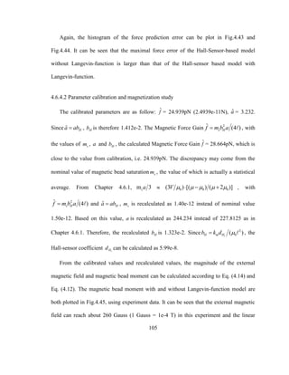 105
Again, the histogram of the force prediction error can be plot in Fig.4.43 and
Fig.4.44. It can be seen that the maximal force error of the Hall-Sensor-based model
without Langevin-function is larger than that of the Hall-sensor based model with
Langevin-function.
4.6.4.2 Parameter calibration and magnetization study
The calibrated parameters are as follow: ˆf = 24.939pN (2.4939e-11N), ˆa = 3.232.
Since ˆ Ha ab , Hb is therefore 1.412e-2. The Magnetic Force Gain 2ˆ (4 )s Hf m b a , with
the values of sm , a and Hb , the calculated Magnetic Force Gain ˆf = 28.664pN, which is
close to the value from calibration, i.e. 24.939pN. The discrepancy may come from the
nominal value of magnetic bead saturation sm , the value of which is actually a statistical
average. From Chapter 4.6.1, m 3sa  0 0 0(3 ) [( ) ( 2 )]V        , with
2ˆ (4 )s Hf m b a and ˆ Ha ab , sm is recalculated as 1.40e-12 instead of nominal value
1.50e-12. Based on this value, a is recalculated as 244.234 instead of 227.8125 as in
Chapter 4.6.1. Therefore, the recalculated Hb is 1.323e-2. Since 1
2
0( )H m Hb k d  , the
Hall-sensor coefficient iHd can be calculated as 5.99e-8.
From the calibrated values and recalculated values, the magnitude of the external
magnetic field and magnetic bead moment can be calculated according to Eq. (4.14) and
Eq. (4.12). The magnetic bead moment with and without Langevin-function model are
both plotted in Fig.4.45, using experiment data. It can be seen that the external magnetic
field can reach about 260 Gauss (1 Gauss = 1e-4 T) in this experiment and the linear
 