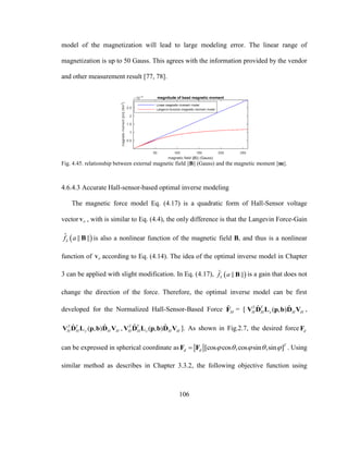 106
model of the magnetization will lead to large modeling error. The linear range of
magnetization is up to 50 Gauss. This agrees with the information provided by the vendor
and other measurement result [77, 78].
Fig. 4.45. relationship between external magnetic field ||B|| (Gauss) and the magnetic moment ||m||.
4.6.4.3 Accurate Hall-sensor-based optimal inverse modeling
The magnetic force model Eq. (4.17) is a quadratic form of Hall-Sensor voltage
vector HV , with is similar to Eq. (4.4), the only difference is that the Langevin Force-Gain
 ˆ || ||Lf a B is also a nonlinear function of the magnetic field B, and thus is a nonlinear
function of HV according to Eq. (4.14). The idea of the optimal inverse model in Chapter
3 can be applied with slight modification. In Eq. (4.17),  ˆ || ||Lf a B is a gain that does not
change the direction of the force. Therefore, the optimal inverse model can be first
developed for the Normalized Hall-Sensor-Based Force ˆ
HF = [ ˆ ˆ( , )T T
H H x H HV D L p b D V ,
ˆ ˆ( , )T T
H H y H HV D L p b D V , ˆ ˆ( , )T T
H H z H HV D L p b D V ]. As shown in Fig.2.7, the desired force dF
can be expressed in spherical coordinate as [cos cos ,cos sin ,sin ]T
d d     F F . Using
similar method as describes in Chapter 3.3.2, the following objective function using
 