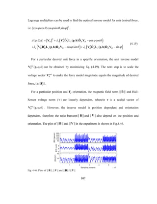 107
Lagrange multipliers can be used to find the optimal inverse model for unit desired force,
i.e. [cos cos ,cos sin ,sin ]T
     ,
 
   
2
ˆ ˆ( , , ) ( , ) cos cos
ˆ ˆ ˆ ˆ( , ) cos sin ( , ) sin
T T
H x H H x H H
T T T T
y H H y H H z H H z H H
J     
    
  
   
p V V D L p b D V
V D L p b D V V D L p b D V
(4.19)
For a particular desired unit force in a specific orientation, the unit inverse model
( , , )unit
H  V p can be obtained by minimizing Eq. (4.19). The next step is to scale the
voltage vector unit
HV to make the force model magnitude equals the magnitude of desired
force, i.e.|| ||dF .
For a particular position and dF orientation, the magnetic field norm || ||B and Hall-
Sensor voltage norm || ||V are linearly dependent, wherein V is a scaled vector of
( , , )unit
H  V p . However, the inverse model is position dependent and orientation
dependent, therefore the ratio between|| ||B and || ||V also depend on the position and
orientation. The plot of || ||B and || ||V in the experiment is shown in Fig.4.46.
Fig. 4.46. Plots of || ||B ,|| ||V and || || / || ||B V
 