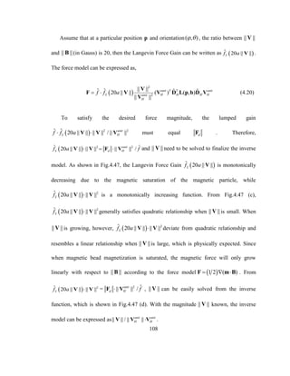 108
Assume that at a particular position p and orientation( , )  , the ratio between || ||V
and || ||B (in Gauss) is 20, then the Langevin Force Gain can be written as  ˆ 20 || ||Lf a V .
The force model can be expressed as,
 
2
2
|| ||ˆ ˆ ˆ ˆ20 || || ( ) ( , )
|| ||
unit T T unit
L H H H Hunit
H
f f a 
V
F V V D L p b D V
V
(4.20)
To satisfy the desired force magnitude, the lumped gain
  2 2ˆ ˆ 20 || || || || / || ||unit
L Hf f a V V V must equal dF . Therefore,
  2 2ˆ ˆ20 || || || || || || /unit
L d Hf a f  V V F V and || ||V need to be solved to finalize the inverse
model. As shown in Fig.4.47, the Langevin Force Gain  ˆ 20 || ||Lf a V is monotonically
decreasing due to the magnetic saturation of the magnetic particle, while
  2ˆ 20 || || || ||Lf a V V is a monotonically increasing function. From Fig.4.47 (c),
  2ˆ 20 || || || ||Lf a V V generally satisfies quadratic relationship when || ||V is small. When
|| ||V is growing, however,   2ˆ 20 || || || ||Lf a V V deviate from quadratic relationship and
resembles a linear relationship when || ||V is large, which is physically expected. Since
when magnetic bead magnetization is saturated, the magnetic force will only grow
linearly with respect to || ||B according to the force model  1 2 ( )  F m B . From
  2ˆ 20 || || || ||Lf a V V = 2 ˆ|| || /unit
d H fF V , || ||V can be easily solved from the inverse
function, which is shown in Fig.4.47 (d). With the magnitude || ||V known, the inverse
model can be expressed as|| || / || ||unit unit
H HV V V .
 
