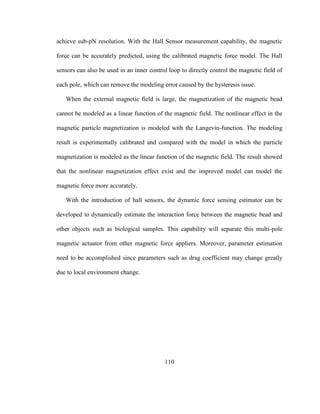 110
achieve sub-pN resolution. With the Hall Sensor measurement capability, the magnetic
force can be accurately predicted, using the calibrated magnetic force model. The Hall
sensors can also be used in an inner control loop to directly control the magnetic field of
each pole, which can remove the modeling error caused by the hysteresis issue.
When the external magnetic field is large, the magnetization of the magnetic bead
cannot be modeled as a linear function of the magnetic field. The nonlinear effect in the
magnetic particle magnetization is modeled with the Langevin-function. The modeling
result is experimentally calibrated and compared with the model in which the particle
magnetization is modeled as the linear function of the magnetic field. The result showed
that the nonlinear magnetization effect exist and the improved model can model the
magnetic force more accurately.
With the introduction of hall sensors, the dynamic force sensing estimator can be
developed to dynamically estimate the interaction force between the magnetic bead and
other objects such as biological samples. This capability will separate this multi-pole
magnetic actuator from other magnetic force appliers. Moreover, parameter estimation
need to be accomplished since parameters such as drag coefficient may change greatly
due to local environment change.
 