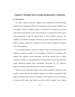 111
Chapter 5: Dynamic force sensing and parameter estimation
5.1. Introduction
3D motion control and accurate magnetic force modeling are achieved through
optimal inverse modeling and Hall sensor measurement. However, these capabilities are
not enough to enable the magnetic actuator to perform active scanning tasks unless the
bead-sample interaction force can be sensed. Moreover, it is hoped that the force can be
sensed dynamically to map the transient force of many biological processes. This
capability will complete the magnetic actuator as an active scanning probe and can even
achieve automatic scanning by combining the motion control capability and dynamic
force sensing capability.
In conventional magnetic tweezers, the magnetic beads are often functionalized and
anchored to target bio samples to avoid instability. Under these circumstances, the
magnetic force sensing is mostly quasi-static, wherein the magnetic force is usually
calculated according to a pre-calibrated force function [29] or derived from Brownian
motion fluctuations through image measurement microscopy [61, 62]. Moreover,
automatic scanning is impossible since active control is not achieved.
There are actively controlled magnetic actuators that can stabilize the bead. In some
magnetic actuators [44, 63], the analytical magnetic force model is not proposed, which
makes the dynamic force sensing very difficult. For the magnetic actuator presented in
this project, Hall sensor based model can achieve sub-pN magnetic force accuracy
 