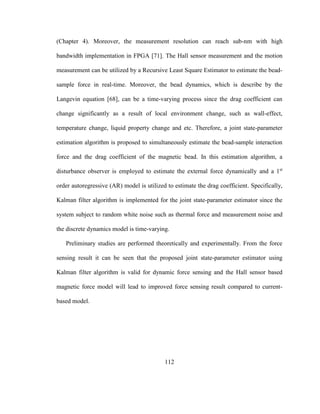 112
(Chapter 4). Moreover, the measurement resolution can reach sub-nm with high
bandwidth implementation in FPGA [71]. The Hall sensor measurement and the motion
measurement can be utilized by a Recursive Least Square Estimator to estimate the bead-
sample force in real-time. Moreover, the bead dynamics, which is describe by the
Langevin equation [68], can be a time-varying process since the drag coefficient can
change significantly as a result of local environment change, such as wall-effect,
temperature change, liquid property change and etc. Therefore, a joint state-parameter
estimation algorithm is proposed to simultaneously estimate the bead-sample interaction
force and the drag coefficient of the magnetic bead. In this estimation algorithm, a
disturbance observer is employed to estimate the external force dynamically and a 1st
order autoregressive (AR) model is utilized to estimate the drag coefficient. Specifically,
Kalman filter algorithm is implemented for the joint state-parameter estimator since the
system subject to random white noise such as thermal force and measurement noise and
the discrete dynamics model is time-varying.
Preliminary studies are performed theoretically and experimentally. From the force
sensing result it can be seen that the proposed joint state-parameter estimator using
Kalman filter algorithm is valid for dynamic force sensing and the Hall sensor based
magnetic force model will lead to improved force sensing result compared to current-
based model.
 