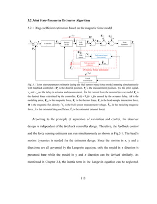 113
5.2 Joint State-Parameter Estimator Algorithm
5.2.1 Drag coefficient estimation based on the magnetic force model
Fig. 5.1. Joint state-parameter estimator (using the Hall sensor based force model) running simultaneously
with feedback controller. ( dP is the desired position, mP is the measurement position, e is the error signal,
a and m are the delay in actuator and measurement, ˆI is the current from the nominal inverse model, dF is
the desired force calculated by the controller, '
(t) (t )d d a F F is caused by the actuator delay, F is the
modeling error, MTF is the magnetic force, TF is the thermal force, EF is the bead-sample interaction force,
B is the magnetic flex density, mV is the Hall sensor measurement voltage, ˆ
MTF is the modeling magnetic
force, ˆ is the estimated drag coefficient, ˆ
EF is the estimated external force)
According to the principle of separation of estimation and control, the observer
design is independent of the feedback controller design. Therefore, the feedback control
and the force sensing estimator can run simultaneously as shown in Fig.5.1. The bead’s
motion dynamics is needed for the estimator design. Since the motion in x, y and z
directions are all governed by the Langevin equation, only the model in x direction is
presented here while the model in y and z direction can be derived similarly. As
mentioned in Chapter 2.4, the inertia term in the Langevin equation can be neglected.
 