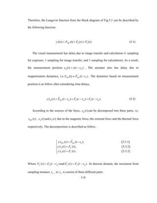 114
Therefore, the Langevin function from the block diagram of Fig.5.1 can be described by
the following function:
( ) (t) ( ) ( )MT E Tx t F F t F t    (5.1)
The visual measurement has delay due to image transfer and calculation (1 sampling
for exposure, 1 sampling for image transfer, and 1 sampling for calculation). As a result,
the measurement position ( ) ( )m mx t x t   . The actuator also has delay due to
magnetization dynamics, i.e. ˆ(t) (t )MT MT aF F   . The dynamics based on measurement
position is as follow after considering time delays,
ˆ( ) (t ) ( ) ( )m MT D E m T mx t F F t F t         (5.2)
According to the sources of the force, ( )mx t can be decomposed into three parts, i.e.
( )MTx t , ( )Ex t and ( )Tx t due to the magnetic force, the external force and the thermal force
respectively. The decomposition is described as follow,
 
 
 
'
'
ˆ( ) (t ), 5.3.1
( ) ( ), 5.3.2
( ) ( ), 5.3.3
MT MT d
E E
T T
x t F
x t F t
x t F t
 


  


 
Where '
( ) ( )E E mF t F t   and '
( ) ( )E T mF t F t   . In discrete domain, the increment from
sampling instance 1kt  to kt is consist of three different parts:
 