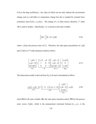 116
(5.4) is the drag coefficient , the value of which can not only indicate the environment
change such as wall-effect or temperature change but also is needed for external force
estimation since '
[ ] [ ]E E sF k x k  . The change of  is often slower, therefore, 1st
order
AR is used to model . Specifically, 1  is chosen as the state variable,
1 1
[k] [k 1] [k]w
 
   (5.6)
where [k]w is the process noise of 1  . Therefore, the state-space presentation of [k]Ex
and 1 [k] is a 3rd
order dynamics model as follow,
[ ] [ 1] [k]
[ ] 1 0 [ 1] [ ]
[ 1] 1 0 0 [ 2] 0
(1 )[ ] 0 0 1 (1 )[ 1] [ ]
E E E
E E
k k
x k x k w k
x k x k
k k w k
 
 

        
                
             
X Φ X W
(5.7)
The observation model is derived from Eq. (5.4) and is formulated as follow,
[k] [ ]
[ ]
[ ]
ˆ[ ] [ 1] 1 0 (t 1 ) [ 1] [ ]
1 [ ]m
E
m m s MT E T
O k
k
x k
x k x k F x k x k
k


 
            
  H
X
(5.8)
where [ ]kX is the state variable, Φis the state-space transition matrix, [ ]kW is the process
noise vector, [k]mO , which is the measurement increment between 1[t ,t ]k k , is the
 