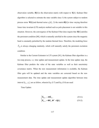 117
observation variable, [ ]kH is the observation matrix with respect to [ ]kX . Kalman filter
algorithm is selected to estimate the state variable since 1) the system subject to random
process noise [k]W and thermal noise [ ]Tx k , 2) the matrix [ ]kH is time varying therefore
linear time invariant (LTI) analysis method such as pole placement is not suitable in this
situation. However, the convergence of the Kalman Filter does require that [ ]kH satisfies
the persistent condition [80], which is naturally satisfied in this system since the magnetic
bead is constantly perturbed by the random thermal force. Therefore, the modeling force
ˆ
MTF is always changing randomly, which will naturally satisfy the persistent excitation
condition.
Similar to the Current Estimator in LTI system [81], the Kalman filter algorithm is a
two-step process, i.e. time update and measurement update. In the time update step, the
Kalman filter predicts the value of the state variables as well as their uncertainty
covariance matrix. When the new measurement information is available, the Kalman
filter gain will be updated and the state variables are corrected based on the new
measurement data. The time update and measurement update algorithm between time
interval 1[t ,t ]k k are as follow, wherein Eq. (5.7) and Eq. (5.8) are used.
Time Update:
| 1 1
| 1 1
ˆ ˆ (5.9.1)
[k] (5.9.2)
k k k
T
k k k
 
 
 

 
X ΦX
P ΦP Φ Q
 