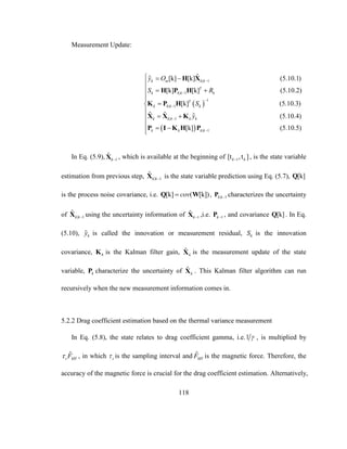 118
Measurement Update:
 
 
| 1
| 1
1
| 1
| 1
| 1
ˆ[k] [k] (5.10.1)
[k] [k] (5.10.2)
[k] (5.10.3)
ˆ ˆ (5.10.4)
[k] (5.10.5)
k m k k
T
k k k k
T
k k k k
k k k k k
k k k k
y O
S R
S
y






  

 



 

 
H X
H P H
K P H
X X K
P I K H P
In Eq. (5.9), 1
ˆ
kX , which is available at the beginning of 1[t ,t ]k k , is the state variable
estimation from previous step, | 1
ˆ
k kX is the state variable prediction using Eq. (5.7), [k]Q
is the process noise covariance, i.e. [k] ( [k])covQ W , | 1k kP characterizes the uncertainty
of | 1
ˆ
k kX using the uncertainty information of 1
ˆ
kX ,i.e. 1kP , and covariance [k]Q . In Eq.
(5.10), ky is called the innovation or measurement residual, kS is the innovation
covariance, kK is the Kalman filter gain, ˆ
kX is the measurement update of the state
variable, kP characterize the uncertainty of ˆ
kX . This Kalman filter algorithm can run
recursively when the new measurement information comes in.
5.2.2 Drag coefficient estimation based on the thermal variance measurement
In Eq. (5.8), the state relates to drag coefficient gamma, i.e.1  , is multiplied by
ˆ
s MTF , in which s is the sampling interval and ˆ
MTF is the magnetic force. Therefore, the
accuracy of the magnetic force is crucial for the drag coefficient estimation. Alternatively,
 