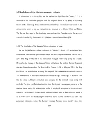 120
5.3 Simulation result the joint state-parameter estimator
A simulation is performed to test the estimation algorithms in Chapter 5.2. It is
assumed in the simulation program that the magnetic force in Eq. (5.8) is accurately
known and a three-step delay exists in the control loop. The standard deviation of the
measurement noises in x,y and z directions are assumed to be 0.6nm, 0.6nm and 1.2nm.
The thermal force used in the simulation program is a white Gaussian noise, the power of
which is described by the theoretical PSD of the random thermal force [73].
5.3.1 The simulation of the drag coefficient estimation in water
To test the performance of the estimators in Chapter 5.2.1 and 5.2.2, a magnetic bead
stabilization simulation is performed wherein the bead-sample interaction force is set to
zero. The drag coefficient in the simulation changed step-wisely every 10 seconds.
Physically, the change of the drag coefficient will change the random thermal force and
thus the Brownian motion. As described in Chapter 5.2.1 or Chapter 5.2.2, the drag
coefficient can be estimated by using the magnetic force model or the thermal variance.
The performance of these two methods are shown in Fig.5.2 and Fig.5.3. It can be seen
that the drag coefficient estimation can converge to the nominal value using both
methods. The drag coefficient estimation from the thermal variance can converge to the
nominal value since the measurement noise is negligible compared with the thermal
variance. The estimated external force fluctuates around zero in both methods, which is
as expected since the bead-sample interaction force in the simulation is zero. The
parameter estimation using the thermal variance fluctuate more rapidly since this
 