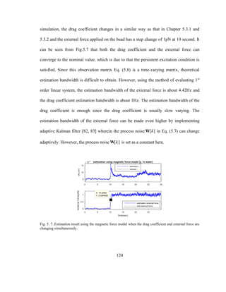 124
simulation, the drag coefficient changes in a similar way as that in Chapter 5.3.1 and
5.3.2 and the external force applied on the bead has a step change of 1pN at 10 second. It
can be seen from Fig.5.7 that both the drag coefficient and the external force can
converge to the nominal value, which is due to that the persistent excitation condition is
satisfied. Since this observation matrix Eq. (5.8) is a time-varying matrix, theoretical
estimation bandwidth is difficult to obtain. However, using the method of evaluating 1st
order linear system, the estimation bandwidth of the external force is about 4.42Hz and
the drag coefficient estimation bandwidth is about 1Hz. The estimation bandwidth of the
drag coefficient is enough since the drag coefficient is usually slow varying. The
estimation bandwidth of the external force can be made even higher by implementing
adaptive Kalman filter [82, 83] wherein the process noise [ ]kW in Eq. (5.7) can change
adaptively. However, the process noise [ ]kW is set as a constant here.
Fig. 5. 7. Estimation result using the magnetic force model when the drag coefficient and external force are
changing simultaneously.
 