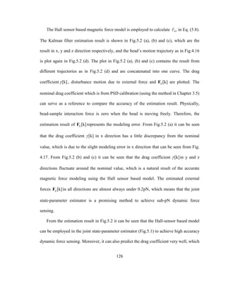 126
The Hall sensor based magnetic force model is employed to calculate ˆ
MTF in Eq. (5.8).
The Kalman filter estimation result is shown in Fig.5.2 (a), (b) and (c), which are the
result in x, y and z direction respectively, and the bead’s motion trajectory as in Fig.4.16
is plot again in Fig.5.2 (d). The plot in Fig.5.2 (a), (b) and (c) contains the result from
different trajectories as in Fig.5.2 (d) and are concatenated into one curve. The drag
coefficient [k] , disturbance motion due to external force and [k]EF are plotted. The
nominal drag coefficient which is from PSD calibration (using the method in Chapter 3.5)
can serve as a reference to compare the accuracy of the estimation result. Physically,
bead-sample interaction force is zero when the bead is moving freely. Therefore, the
estimation result of [k]EF represents the modeling error. From Fig.5.2 (a) it can be seen
that the drag coefficient [k] in x direction has a little discrepancy from the nominal
value, which is due to the slight modeling error in x direction that can be seen from Fig.
4.17. From Fig.5.2 (b) and (c) it can be seen that the drag coefficient [k] in y and z
directions fluctuate around the nominal value, which is a natural result of the accurate
magnetic force modeling using the Hall sensor based model. The estimated external
forces [k]EF in all directions are almost always under 0.2pN, which means that the joint
state-parameter estimator is a promising method to achieve sub-pN dynamic force
sensing.
From the estimation result in Fig.5.2 it can be seen that the Hall-sensor based model
can be employed in the joint state-parameter estimator (Fig.5.1) to achieve high accuracy
dynamic force sensing. Moreover, it can also predict the drag coefficient very well, which
 