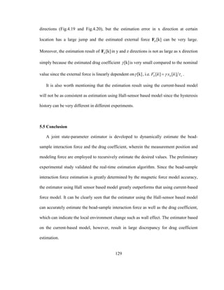 129
directions (Fig.4.19 and Fig.4.20), but the estimation error in x direction at certain
location has a large jump and the estimated external force [k]EF can be very large.
Moreover, the estimation result of [k]EF in y and z directions is not as large as x direction
simply because the estimated drag coefficient [k] is very small compared to the nominal
value since the external force is linearly dependent on [k] , i.e. '
[ ] [ ]E E sF k x k  .
It is also worth mentioning that the estimation result using the current-based model
will not be as consistent as estimation using Hall-sensor based model since the hysteresis
history can be very different in different experiments.
5.5 Conclusion
A joint state-parameter estimator is developed to dynamically estimate the bead-
sample interaction force and the drag coefficient, wherein the measurement position and
modeling force are employed to recursively estimate the desired values. The preliminary
experimental study validated the real-time estimation algorithm. Since the bead-sample
interaction force estimation is greatly determined by the magnetic force model accuracy,
the estimator using Hall sensor based model greatly outperforms that using current-based
force model. It can be clearly seen that the estimator using the Hall-sensor based model
can accurately estimate the bead-sample interaction force as well as the drag coefficient,
which can indicate the local environment change such as wall effect. The estimator based
on the current-based model, however, result in large discrepancy for drag coefficient
estimation.
 