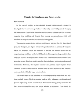 131
Chapter 6: Conclusion and future works
6.1 Conclusion
In this research project, an over-actuated hexapole electromagnetic actuator is
developed, wherein a micro magnetic bead can be stably controlled by actively changing
six input currents. Stabilization, Brownian motion control, trajectory tracking, accurate
magnetic force modeling and dynamic force sensing are accomplished, which will
transform the magnetic actuator into an active scanning probe.
The magnetic actuator design and force modeling are analyzed first. Six sharp-tipped
poles, i.e. three pairs, are aligned in three orthogonal directions to generate 3D magnetic
forces. Six magnetic charge are employed to describe six magnetic poles and the
magnetic charge model are verified in FEM analysis. This magnetic charge model is then
employed to derive the magnetic force model, which can be lumped into a quadratic form
about the current. This force model describes the redundancy, position dependency and
nonlinearity. Moreover, the magnetic actuator can generate larger magnetic force
compared to most existing magnetic actuators since the poles are made of soft magnetic
material, which will lead to larger saturation limit.
The inverse model is very important for facilitating feedback linearization and real-
time feedback control. The inverse model needs to solve redundancy, nonlinearity and
position-dependency. Due to over-actuation, the inverse modeling greatly determines the
force generation capability since the inverse solution is not unique. Even though the
 