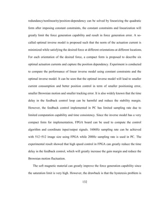132
redundancy/nonlinearity/position-dependency can be solved by linearizing the quadratic
form after imposing constant constraints, the constant constraints and linearization will
greatly limit the force generation capability and result in force generation error. A so-
called optimal inverse model is proposed such that the norm of the actuation current is
minimized while satisfying the desired force at different orientations at different locations.
For each orientation of the desired force, a compact form is proposed to describe six
optimal actuation currents and capture the position dependency. Experiment is conducted
to compare the performance of linear inverse model using constant constraints and the
optimal inverse model. It can be seen that the optimal inverse model will lead to smaller
current consumption and better position control in term of smaller positioning error,
smaller Brownian motion and smaller tracking error. It is also widely known that the time
delay in the feedback control loop can be harmful and reduce the stability margin.
However, the feedback control implemented in PC has limited sampling rate due to
limited computation capability and time consistency. Since the inverse model has a very
compact form for implementation, FPGA board can be used to compute the control
algorithm and coordinate input/output signals. 1606Hz sampling rate can be achieved
with 512×512 image size using FPGA while 200Hz sampling rate is used in PC. The
experimental result showed that high speed control in FPGA can greatly reduce the time
delay in the feedback control, which will greatly increase the gain margin and reduce the
Brownian motion fluctuation.
The soft magnetic material can greatly improve the force generation capability since
the saturation limit is very high. However, the drawback is that the hysteresis problem is
 