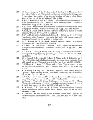137
[14] M. Carrion-Vazquez, A. F. Oberhauser, S. B. Fowler, P. E. Marszalek, S. E.
Broedel, J. Clarke, et al., "Mechanical and chemical unfolding of a single protein:
A comparison," Proceedings of the National Academy of Sciences of the United
States of America, vol. 96, pp. 3694-3699, Mar 30 1999.
[15] S. Sen, S. Subramanian, and D. E. Discher, "Indentation and adhesive probing of
a cell membrane with AFM: Theoretical model and experiments," Biophysical
Journal, vol. 89, pp. 3203-3213, Nov 2005.
[16] A. L. Stout, "Detection and characterization of individual intermolecular bonds
using optical tweezers," Biophysical Journal, vol. 80, pp. 2976-2986, Jun 2001.
[17] A. Caspi, R. Granek, and M. Elbaum, "Diffusion and directed motion in cellular
transport," Physical Review E, vol. 66, Jul 2002.
[18] Z. W. Li, B. Anvari, M. Takashima, P. Brecht, J. H. Torres, and W. E. Brownell,
"Membrane tether formation from outer hair cells with optical tweezers,"
Biophysical Journal, vol. 82, pp. 1386-1395, Mar 2002.
[19] K. C. Neuman and S. M. Block, "Optical trapping," Review of Scientific
Instruments, vol. 75, pp. 2787-2809, Sep 2004.
[20] A. Ashkin, J. M. Dziedzic, and T. Yamane, "Optical Trapping and Manipulation
of Single Cells Using Infrared-Laser Beams," Nature, vol. 330, pp. 769-771, Dec
24 1987.
[21] J. F. Wan, Y. A. Huang, S. Jhiang, and C. H. Menq, "Real-time in situ calibration
of an optically trapped probing system," Applied Optics, vol. 48, pp. 4832-4841,
Sep 1 2009.
[22] M. L. Bennink, S. H. Leuba, G. H. Leno, J. Zlatanova, B. G. de Grooth, and J.
Greve, "Unfolding individual nucleosomes by stretching single chromatin fibers
with optical tweezers," Nature Structural Biology, vol. 8, pp. 606-610, Jul 2001.
[23] C. C. Huang, C. F. Wang, D. S. Mehta, and A. Chiou, "Optical tweezers as sub-
pico-newton force transducers," Optics Communications, vol. 195, pp. 41-48, Aug
1 2001.
[24] Y. A. Huang, P. Cheng, and C. H. Menq, "Dynamic Force Sensing Using an
Optically Trapped Probing System," Ieee-Asme Transactions on Mechatronics,
vol. 16, pp. 1145-1154, Dec 2011.
[25] E. J. G. Peterman, F. Gittes, and C. F. Schmidt, "Laser-induced heating in optical
traps," Biophysical Journal, vol. 84, pp. 1308-1316, Feb 2003.
[26] Y. Huang, J. Wan, M.-C. Cheng, Z. Zhang, S. M. Jhiang, and C.-H. Menq,
"Three-axis rapid steering of optically propelled micro/nanoparticles," Review of
Scientific Instruments, vol. 80, pp. 063107-1-063107-8, Jun 2009.
[27] Y. N. Huang, Z. P. Zhang, and C. H. Menq, "Minimum-variance Brownian
motion control of an optically trapped probe," Applied Optics, vol. 48, pp. 5871-
5880, Oct 20 2009.
[28] S. Earnshaw, "On the nature of the molecular forces which regulate the
constitution of the luminiferous ether," Trans. Camb. Phil. Soc, vol. 7, pp. 97-112,
1842.
 