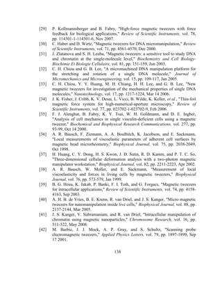 138
[29] P. Kollmannsberger and B. Fabry, "High-force magnetic tweezers with force
feedback for biological applications," Review of Scientific Instruments, vol. 78,
pp. 114301-1-114301-6, Nov 2007.
[30] C. Haber and D. Wirtz, "Magnetic tweezers for DNA micromanipulation," Review
of Scientific Instruments, vol. 71, pp. 4561-4570, Dec 2000.
[31] J. Zlatanova and S. H. Leuba, "Magnetic tweezers: a sensitive tool to study DNA
and chromatin at the single-molecule level," Biochemistry and Cell Biology-
Biochimie Et Biologie Cellulaire, vol. 81, pp. 151-159, Jun 2003.
[32] C. H. Chiou and G. B. Lee, "A micromachined DNA manipulation platform for
the stretching and rotation of a single DNA molecule," Journal of
Micromechanics and Microengineering, vol. 15, pp. 109-117, Jan 2005.
[33] C. H. Chiou, Y. Y. Huang, M. H. Chiang, H. H. Lee, and G. B. Lee, "New
magnetic tweezers for investigation of the mechanical properties of single DNA
molecules," Nanotechnology, vol. 17, pp. 1217-1224, Mar 14 2006.
[34] J. K. Fisher, J. Cribb, K. V. Desai, L. Vicci, B. Wilde, K. Keller, et al., "Thin-foil
magnetic force system for high-numerical-aperture microscopy," Review of
Scientific Instruments, vol. 77, pp. 023702-1-023702-9, Feb 2006.
[35] F. J. Alenghat, B. Fabry, K. Y. Tsai, W. H. Goldmann, and D. E. Ingber,
"Analysis of cell mechanics in single vinculin-deficient cells using a magnetic
tweezer," Biochemical and Biophysical Research Communications, vol. 277, pp.
93-99, Oct 14 2000.
[36] A. R. Bausch, F. Ziemann, A. A. Boulbitch, K. Jacobson, and E. Sackmann,
"Local measurements of viscoelastic parameters of adherent cell surfaces by
magnetic bead microrheometry," Biophysical Journal, vol. 75, pp. 2038-2049,
Oct 1998.
[37] H. Huang, C. Y. Dong, H. S. Kwon, J. D. Sutin, R. D. Kamm, and P. T. C. So,
"Three-dimensional cellular deformation analysis with a two-photon magnetic
manipulator workstation," Biophysical Journal, vol. 82, pp. 2211-2223, Apr 2002.
[38] A. R. Bausch, W. Moller, and E. Sackmann, "Measurement of local
viscoelasticity and forces in living cells by magnetic tweezers," Biophysical
Journal, vol. 76, pp. 573-579, Jan 1999.
[39] B. G. Hosu, K. Jakab, P. Banki, F. I. Toth, and G. Forgacs, "Magnetic tweezers
for intracellular applications," Review of Scientific Instruments, vol. 74, pp. 4158-
4163, Sep 2003.
[40] A. H. B. de Vries, B. E. Krenn, R. van Driel, and J. S. Kanger, "Micro magnetic
tweezers for nanomanipulation inside live cells," Biophysical Journal, vol. 88, pp.
2137-2144, Mar 2005.
[41] J. S. Kanger, V. Subramaniam, and R. van Driel, "Intracellular manipulation of
chromatin using magnetic nanoparticles," Chromosome Research, vol. 16, pp.
511-522, May 2008.
[42] M. Barbic, J. J. Mock, A. P. Gray, and S. Schultz, "Scanning probe
electromagnetic tweezers," Applied Physics Letters, vol. 79, pp. 1897-1899, Sep
17 2001.
 
