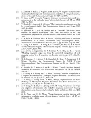 139
[43] F. Amblard, B. Yurke, A. Pargellis, and S. Leibler, "A magnetic manipulator for
studying local rheology and micromechanical properties of biological systems,"
Review of Scientific Instruments, vol. 67, pp. 818-827, Mar 1996.
[44] C. Gosse and V. Croquette, "Magnetic tweezers: Micromanipulation and force
measurement at the molecular level," Biophysical Journal, vol. 82, pp. 3314-
3329, Jun 2002.
[45] T. Honda, K. I. Arai, and K. Ishiyama, "Micro swimming mechanisms propelled
by external magnetic fields," Ieee Transactions on Magnetics, vol. 32, pp. 5085-
5087, Sep 1996.
[46] K. Ishiyama, K. I. Arai, M. Sendoh, and A. Yamazaki, "Spiral-type micro-
machine for medical applications," Mhs 2000: Proceedings of the 2000
International Symposium on Micromechatronics and Human Science, pp. 65-69,
2000.
[47] K. B. Yesin, K. Vollmers, and B. J. Nelson, "Modeling and control of untethered
biomicrorobots in a fluidic environment using electromagnetic fields,"
International Journal of Robotics Research, vol. 25, pp. 527-536, May-Jun 2006.
[48] L. Zhang, J. J. Abbott, L. X. Dong, B. E. Kratochvil, D. Bell, and B. J. Nelson,
"Artificial bacterial flagella: Fabrication and magnetic control," Applied Physics
Letters, vol. 94, Feb 9 2009.
[49] J. J. Abbott, O. Ergeneman, M. P. Kummer, A. M. Hirt, and B. J. Nelson,
"Modeling magnetic torque and force for controlled manipulation of soft-
magnetic bodies," Ieee Transactions on Robotics, vol. 23, pp. 1247-1252, Dec
2007.
[50] M. P. Kummer, J. J. Abbott, B. E. Kratochvil, R. Borer, A. Sengul, and B. J.
Nelson, "OctoMag: An Electromagnetic System for 5-DOF Wireless
Micromanipulation," Ieee Transactions on Robotics, vol. 26, pp. 1006-1017, Dec
2010.
[51] C. Bergeles, B. E. Kratochvil, and B. J. Nelson, "Visually Servoing Magnetic
Intraocular Microdevices," Ieee Transactions on Robotics, vol. 28, pp. 798-809,
Aug 2012.
[52] Z. P. Zhang, Y. N. Huang, and C. H. Menq, "Actively Controlled Manipulation of
a Magnetic Microbead Using Quadrupole Magnetic Tweezers," Ieee Transactions
on Robotics, vol. 26, pp. 531-541, Jun 2010.
[53] Z. P. Zhang, K. Huang, and C. H. Menq, "Design, Implementation, and Force
Modeling of Quadrupole Magnetic Tweezers," Ieee-Asme Transactions on
Mechatronics, vol. 15, pp. 704-713, Oct 2010.
[54] Z. P. Zhang, Y. H. Shi, S. M. Jhiang, and C. H. Menq, "Mechanical anisotropy
and adaptation of metastatic cells probed by magnetic microbeads," Imaging,
Manipulation, and Analysis of Biomolecules, Cells, and Tissues Viii, vol. 7568,
2010.
[55] Z. P. Zhang and C. H. Menq, "Three-dimensional particle tracking with
subnanometer resolution using off-focus images," Applied Optics, vol. 47, pp.
2361-2370, May 1 2008.
 