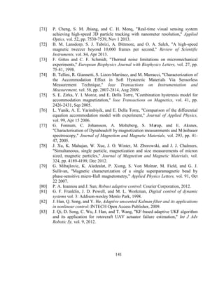 141
[71] P. Cheng, S. M. Jhiang, and C. H. Menq, "Real-time visual sensing system
achieving high-speed 3D particle tracking with nanometer resolution," Applied
Optics, vol. 52, pp. 7530-7539, Nov 1 2013.
[72] B. M. Lansdorp, S. J. Tabrizi, A. Dittmore, and O. A. Saleh, "A high-speed
magnetic tweezer beyond 10,000 frames per second," Review of Scientific
Instruments, vol. 84, Apr 2013.
[73] F. Gittes and C. F. Schmidt, "Thermal noise limitations on micromechanical
experiments," European Biophysics Journal with Biophysics Letters, vol. 27, pp.
75-81, 1998.
[74] B. Tellini, R. Giannetti, S. Lizon-Martinez, and M. Marracci, "Characterization of
the Accommodation Effect in Soft Hysteretic Materials Via Sensorless
Measurement Technique," Ieee Transactions on Instrumentation and
Measurement, vol. 58, pp. 2807-2814, Aug 2009.
[75] S. E. Zirka, Y. I. Moroz, and E. Della Torre, "Combination hysteresis model for
accommodation magnetization," Ieee Transactions on Magnetics, vol. 41, pp.
2426-2431, Sep 2005.
[76] L. Yanik, A. E. Yarimbiyik, and E. Della Torre, "Comparison of the differential
equation accommodation model with experiment," Journal of Applied Physics,
vol. 99, Apr 15 2006.
[77] G. Fonnum, C. Johansson, A. Molteberg, S. Mørup, and E. Aksnes,
"Characterisation of Dynabeads® by magnetization measurements and Mössbauer
spectroscopy," Journal of Magnetism and Magnetic Materials, vol. 293, pp. 41-
47, 2005.
[78] J. Xu, K. Mahajan, W. Xue, J. O. Winter, M. Zborowski, and J. J. Chalmers,
"Simultaneous, single particle, magnetization and size measurements of micron
sized, magnetic particles," Journal of Magnetism and Magnetic Materials, vol.
324, pp. 4189-4199, Dec 2012.
[79] G. Mihajlovic, K. Aledealat, P. Xiong, S. Von Molnar, M. Field, and G. J.
Sullivan, "Magnetic characterization of a single superparamagnetic bead by
phase-sensitive micro-Hall magnetometry," Applied Physics Letters, vol. 91, Oct
22 2007.
[80] P. A. Ioannou and J. Sun, Robust adaptive control: Courier Corporation, 2012.
[81] G. F. Franklin, J. D. Powell, and M. L. Workman, Digital control of dynamic
systems vol. 3: Addison-wesley Menlo Park, 1998.
[82] J. Han, Q. Song, and Y. He, Adaptive unscented Kalman filter and its applications
in nonlinear control: INTECH Open Access Publisher, 2009.
[83] J. Qi, D. Song, C. Wu, J. Han, and T. Wang, "KF-based adaptive UKF algorithm
and its application for rotorcraft UAV actuator failure estimation," Int J Adv
Robotic Sy, vol. 9, 2012.
 