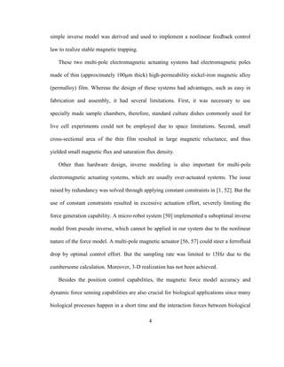 4
simple inverse model was derived and used to implement a nonlinear feedback control
law to realize stable magnetic trapping.
These two multi-pole electromagnetic actuating systems had electromagnetic poles
made of thin (approximately 100μm thick) high-permeability nickel-iron magnetic alloy
(permalloy) film. Whereas the design of these systems had advantages, such as easy in
fabrication and assembly, it had several limitations. First, it was necessary to use
specially made sample chambers, therefore, standard culture dishes commonly used for
live cell experiments could not be employed due to space limitations. Second, small
cross-sectional area of the thin film resulted in large magnetic reluctance, and thus
yielded small magnetic flux and saturation flux density.
Other than hardware design, inverse modeling is also important for multi-pole
electromagnetic actuating systems, which are usually over-actuated systems. The issue
raised by redundancy was solved through applying constant constraints in [1, 52]. But the
use of constant constraints resulted in excessive actuation effort, severely limiting the
force generation capability. A micro-robot system [50] implemented a suboptimal inverse
model from pseudo inverse, which cannot be applied in our system due to the nonlinear
nature of the force model. A multi-pole magnetic actuator [56, 57] could steer a ferrofluid
drop by optimal control effort. But the sampling rate was limited to 15Hz due to the
cumbersome calculation. Moreover, 3-D realization has not been achieved.
Besides the position control capabilities, the magnetic force model accuracy and
dynamic force sensing capabilities are also crucial for biological applications since many
biological processes happen in a short time and the interaction forces between biological
 