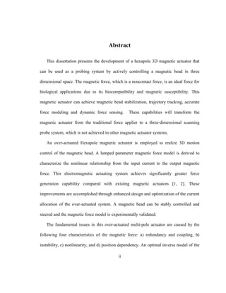 ii
Abstract
This dissertation presents the development of a hexapole 3D magnetic actuator that
can be used as a probing system by actively controlling a magnetic bead in three
dimensional space. The magnetic force, which is a noncontact force, is an ideal force for
biological applications due to its biocompatibility and magnetic susceptibility. This
magnetic actuator can achieve magnetic bead stabilization, trajectory tracking, accurate
force modeling and dynamic force sensing. These capabilities will transform the
magnetic actuator from the traditional force applier to a three-dimensional scanning
probe system, which is not achieved in other magnetic actuator systems.
An over-actuated Hexapole magnetic actuator is employed to realize 3D motion
control of the magnetic bead. A lumped parameter magnetic force model is derived to
characterize the nonlinear relationship from the input current to the output magnetic
force. This electromagnetic actuating system achieves significantly greater force
generation capability compared with existing magnetic actuators [1, 2]. These
improvements are accomplished through enhanced design and optimization of the current
allocation of the over-actuated system. A magnetic bead can be stably controlled and
steered and the magnetic force model is experimentally validated.
The fundamental issues in this over-actuated multi-pole actuator are caused by the
following four characteristics of the magnetic force: a) redundancy and coupling, b)
instability, c) nonlinearity, and d) position dependency. An optimal inverse model of the
 