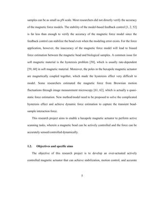 5
samples can be as small as pN scale. Most researchers did not directly verify the accuracy
of the magnetic force models. The stability of the model-based feedback control [1, 2, 52]
is far less than enough to verify the accuracy of the magnetic force model since the
feedback control can stabilize the bead even when the modeling error exists. For the force
application, however, the inaccuracy of the magnetic force model will lead to biased
force estimation between the magnetic bead and biological samples. A common issue for
soft magnetic material is the hysteresis problem [58], which is usually rate-dependent
[59, 60] in soft magnetic material. Moreover, the poles in the hexapole magnetic actuator
are magnetically coupled together, which made the hysteresis effect very difficult to
model. Some researchers estimated the magnetic force from Brownian motion
fluctuations through image measurement microscopy [61, 62], which is actually a quasi-
static force estimation. New method/model need to be proposed to solve the complicated
hysteresis effect and achieve dynamic force estimation to capture the transient bead-
sample interaction force.
This research project aims to enable a haxapole magnetic actuator to perform active
scanning tasks, wherein a magnetic bead can be actively controlled and the force can be
accurately sensed/controlled dynamically.
1.2. Objectives and specific aims
The objective of this research project is to develop an over-actuated actively
controlled magnetic actuator that can achieve stabilization, motion control, and accurate
 