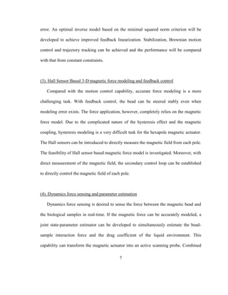 7
error. An optimal inverse model based on the minimal squared norm criterion will be
developed to achieve improved feedback linearization. Stabilization, Brownian motion
control and trajectory tracking can be achieved and the performance will be compared
with that from constant constraints.
(3). Hall Sensor Based 3-D magnetic force modeling and feedback control
Compared with the motion control capability, accurate force modeling is a more
challenging task. With feedback control, the bead can be steered stably even when
modeling error exists. The force application, however, completely relies on the magnetic
force model. Due to the complicated nature of the hysteresis effect and the magnetic
coupling, hysteresis modeling is a very difficult task for the hexapole magnetic actuator.
The Hall sensors can be introduced to directly measure the magnetic field from each pole.
The feasibility of Hall sensor based magnetic force model is investigated. Moreover, with
direct measurement of the magnetic field, the secondary control loop can be established
to directly control the magnetic field of each pole.
(4). Dynamics force sensing and parameter estimation
Dynamics force sensing is desired to sense the force between the magnetic bead and
the biological samples in real-time. If the magnetic force can be accurately modeled, a
joint state-parameter estimator can be developed to simultaneously estimate the bead-
sample interaction force and the drag coefficient of the liquid environment. This
capability can transform the magnetic actuator into an active scanning probe. Combined
 