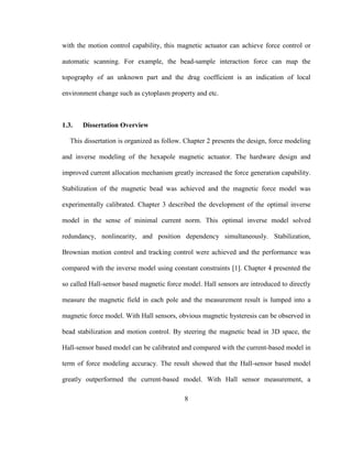 8
with the motion control capability, this magnetic actuator can achieve force control or
automatic scanning. For example, the bead-sample interaction force can map the
topography of an unknown part and the drag coefficient is an indication of local
environment change such as cytoplasm property and etc.
1.3. Dissertation Overview
This dissertation is organized as follow. Chapter 2 presents the design, force modeling
and inverse modeling of the hexapole magnetic actuator. The hardware design and
improved current allocation mechanism greatly increased the force generation capability.
Stabilization of the magnetic bead was achieved and the magnetic force model was
experimentally calibrated. Chapter 3 described the development of the optimal inverse
model in the sense of minimal current norm. This optimal inverse model solved
redundancy, nonlinearity, and position dependency simultaneously. Stabilization,
Brownian motion control and tracking control were achieved and the performance was
compared with the inverse model using constant constraints [1]. Chapter 4 presented the
so called Hall-sensor based magnetic force model. Hall sensors are introduced to directly
measure the magnetic field in each pole and the measurement result is lumped into a
magnetic force model. With Hall sensors, obvious magnetic hysteresis can be observed in
bead stabilization and motion control. By steering the magnetic bead in 3D space, the
Hall-sensor based model can be calibrated and compared with the current-based model in
term of force modeling accuracy. The result showed that the Hall-sensor based model
greatly outperformed the current-based model. With Hall sensor measurement, a
 