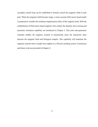 9
secondary control loop can be established to directly control the magnetic field in each
pole. When the magnetic field becomes larger, a more accurate Hall sensor based model
is proposed to consider the nonlinear magnetization effect of the magnetic bead. With the
establishment of Hall-sensor based magnetic force model, the dynamic force sensing and
parameter estimation capability are introduced in Chapter 5. This joint state-parameter
estimator enables the magnetic actuator to dynamically sense the interaction force
between the magnetic bead and biological samples. This capability will transform the
magnetic actuator from a simple force applier to a 3D active probing system. Conclusions
and future work are presented in Chapter 6.
 