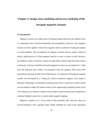 10
Chapter 2: design, force modeling and inverse modeling of the
hexapole magnetic actuator
2.1 Introduction
Magnetic tweezers are widely used in biological engineering since the magnetic force
is a noncontact force with biocompatibility and susceptibility. However, most magnetic
tweezers are force appliers wherein the magnetic bead is anchored to biological samples
to avoid instability. One development of magnetic tweezers did use motion control to
achieve stabilization of a 4.5um magnetic particle in water is shown in [44]. However,
the feedback control is heuristic instead of model-based wherein large Brownian motion
is observed. Actively controlled multi-pole magnetic tweezers are developed by L. Chen
[63], but analytical force model is not proposed while the magnetic field comes from
interpolation and look-up table from FEM analysis. An improved 3-D hexapole magnetic
actuator was developed by Z. Zhang [2], wherein analytical magnetic force model is
proposed. Employing a visual particle tracking system [55], a visual servo control system
was developed to enable 3D motion control of the magnetically propelled particle in the
3-D workspace [1], wherein a simple inverse model was derived and used to implement a
nonlinear feedback control law to realize stable magnetic trapping.
Magnetic actuators in [1, 2] are made of thin permalloy film. However, there are
several limitations. First, specially made sample chambers are need in the experiment
 