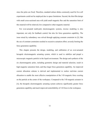 11
since the poles are fixed. Therefore, standard culture dishes commonly used for live cell
experiments could not be employed due to space limitations. Second, the thin-film design
with small cross-sectional area will yield small magnetic flux and the saturation limit of
this material will be relatively low compared to other magnetic material.
For over-actuated multi-pole electromagnetic systems, inverse modeling is also
important, not only for feedback control, but also for force generation capability. The
issue raised by redundancy was solved through applying constant constraint in [1]. But
the use of constant constraints resulted in excessive actuation effort, severely limiting the
force generation capability.
This chapter presents the design, modeling, and calibration of an over-actuated
hexapole electromagnetic actuating system, which is used to stabilize and propel a
microscopic magnetic particle in the liquid environment. The design and synthesis of the
six electromagnetic poles, including geometric design and material selection, result in
high magnetic saturation limit, and thus larger force generation capability. An improved
current allocation scheme is derived and implemented to realize real-time current
allocation to enable the most effective manipulation of the 3-D magnetic force exerting
on the particle at the center of the workspace. Compared to the 3-D magnetic actuator in
[1], the hexapole electromagnetic actuating system achieves significantly greater force
generation capability and much improved controllability of 3-D force in the workspace.
 