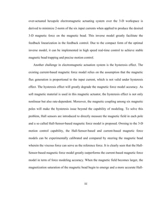 iii
over-actuated hexapole electromagnetic actuating system over the 3-D workspace is
derived to minimize 2-norm of the six input currents when applied to produce the desired
3-D magnetic force on the magnetic bead. This inverse model greatly facilitate the
feedback linearization in the feedback control. Due to the compact form of the optimal
inverse model, it can be implemented in high speed real-time control to achieve stable
magnetic bead trapping and precise motion control.
Another challenge in electromagnetic actuation system is the hysteresis effect. The
existing current-based magnetic force model relies on the assumption that the magnetic
flux generation is proportional to the input current, which is not valid under hysteresis
effect. The hysteresis effect will greatly degrade the magnetic force model accuracy. As
soft magnetic material is used in this magnetic actuator, the hysteresis effect is not only
nonlinear but also rate-dependent. Moreover, the magnetic coupling among six magnetic
poles will make the hysteresis issue beyond the capability of modeling. To solve this
problem, Hall sensors are introduced to directly measure the magnetic field in each pole
and a so called Hall-Sensor-based magnetic force model is proposed. Owning to the 3-D
motion control capability, the Hall-Sensor-based and current-based magnetic force
models can be experimentally calibrated and compared by steering the magnetic bead
wherein the viscous force can serve as the reference force. It is clearly seen that the Hall-
Sensor-based magnetic force model greatly outperforms the current-based magnetic force
model in term of force modeling accuracy. When the magnetic field becomes larger, the
magnetization saturation of the magnetic bead begin to emerge and a more accurate Hall-
 