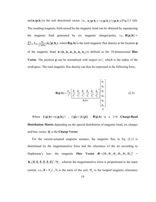 19
and ( , )i iu p b is the unit directional vector, i.e., ( , ) ( , ) ( , )i i i i i iru p b r p b p b (Fig.2.5 (d)).
The resulting magnetic field sensed by the magnetic bead can be obtained by superposing
the magnetic field generated by six magnetic charges/poles, i.e. 𝐁(𝐩, 𝐛) =
∑ 𝑘 𝑚
𝑞 𝑖
𝑟𝑖
2(𝐩,𝐛 𝑖)
𝐮𝑖(𝐩, 𝐛𝑖)6
𝑖=1 , where ( , )B p b is the total magnetic flux density at the location p
of the magnetic bead, 1 2 3 4 5 6=[ , , , , , ]b b b b b b b is defined as the 18-domensional Bias
Vector. The position p can be normalized with respect to , which is the radius of the
workspace. The total magnetic flux density can thus be expressed in the following form,
1
2
33 5 61 2 4
2 3 3 3 3 3 3
41 2 3 4 5 6
ˆ ˆ( , ) 5
6
ˆ ˆ ˆˆ ˆ ˆ
ˆ( , )
ˆ ˆ ˆ ˆ ˆ ˆ
m
q
q
qk
qr r r r r r
q
q
 
 
 
  
   
  
 
 
  
R p b
Q
r r rr r r
B p b (2.3)
Where ˆ ˆ( , ) ( , )i ir p b r p b , ˆ ˆ ˆˆ( ) || ( )||i ir p r p . ˆ ˆ( , )R p b is a 3×6 Charge-Bead
Distribution Matrix depending on the special distribution of magnetic bead, six charges
and bias vector, Q is the Charge Vector.
For the current-actuated magnetic actuator, the magnetic flux in Eq. (2.1) is
determined by the magnetomotive force and the reluctance of the air according to
Hopkinson’s law: the magnetic Flux Vector 1 2 3 4 5 6[ , , , , , ]T
      Φ =
1 2 3 4 5 6[ , , , , , ]T
I aK F F F F F F , wherein the magnetomotive force is proportional to the input
current, i.e., i c iN IF , cN is the turns of the coil, a is the lumped magnetic reluctance
 