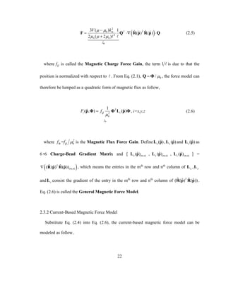 22
 
2
0
4
0 0
3 ( ) 1 ˆ ˆˆ ˆ( ) ( )
2 ( 2 )
T Tm
f
V k 
  

  

Q
F Q R p R p Q (2.5)
where Qf is called the Magnetic Charge Force Gain, the term 1 is due to that the
position is normalized with respect to . From Eq. (2.1), 0/ Q Φ , the force model can
therefore be lumped as a quadratic form of magnetic flux as follow,
2
0
1
ˆ ˆ( , ) ( )T
i Q i
f
F f


p Φ Φ L p Φ, i=x,y,z (2.6)
where 2
0= Qf f  is the Magnetic Flux Force Gain. Define ˆ( )xL p , ˆ( )yL p and ˆ( )zL p as
6×6 Charge-Bead Gradient Matrix and [ (m,n)
ˆ( )xL p , (m,n)
ˆ( )yL p , (m,n)
ˆ( )zL p ] =
 (m,n)
ˆ ˆˆ ˆ( ( ) ( ))T
 R p R p , which means the entries in the mth
row and nth
column of xL , yL
and zL consist the gradient of the entry in the mth
row and nth
column of ˆ ˆˆ ˆ( ( ) ( ))T
R p R p .
Eq. (2.6) is called the General Magnetic Force Model.
2.3.2 Current-Based Magnetic Force Model
Substitute Eq. (2.4) into Eq. (2.6), the current-based magnetic force model can be
modeled as follow,
 