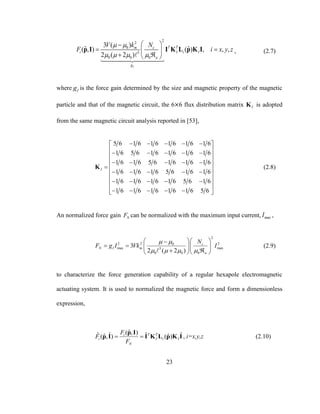 23
2
2
0
5
0 0 0
3 ( )
ˆ ˆ( , ) ( ) , , ,
2 ( 2 )
I
T Tm c
i I i I
a
g
V k N
F i x y z
 
   
 
  
  
p I I K L p K I , (2.7)
where Ig is the force gain determined by the size and magnetic property of the magnetic
particle and that of the magnetic circuit, the 6×6 flux distribution matrix IK is adopted
from the same magnetic circuit analysis reported in [53],
5 6 1 6 1 6 1 6 1 6 1 6
1 6 5 6 1 6 1 6 1 6 1 6
1 6 1 6 5 6 1 6 1 6 1 6
1 6 1 6 1 6 5 6 1 6 1 6
1 6 1 6 1 6 1 6 5 6 1 6
1 6 1 6 1 6 1 6 1 6 5 6
I
     
      
     
  
     
     
 
     
K (2.8)
An normalized force gain NF can be normalized with the maximum input current, maxI ,
2
2 2 20
max max5
0 0 0
3
2 ( 2 )
c
N I m
a
N
F g I Vk I
 
   
  
    
   
(2.9)
to characterize the force generation capability of a regular hexapole electromagnetic
actuating system. It is used to normalized the magnetic force and form a dimensionless
expression,
ˆ( , )ˆ ˆ ˆ ˆˆ ˆ( , ) ( )T Ti
i I i I
N
F
F
F
 
p I
p I I K L p K I , i=x,y,z (2.10)
 