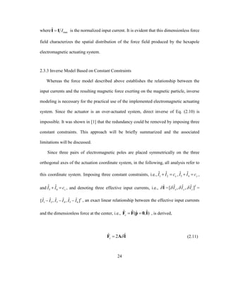 24
where max
ˆ II I is the normalized input current. It is evident that this dimensionless force
field characterizes the spatial distribution of the force field produced by the hexapole
electromagnetic actuating system.
2.3.3 Inverse Model Based on Constant Constraints
Whereas the force model described above establishes the relationship between the
input currents and the resulting magnetic force exerting on the magnetic particle, inverse
modeling is necessary for the practical use of the implemented electromagnetic actuating
system. Since the actuator is an over-actuated system, direct inverse of Eq. (2.10) is
impossible. It was shown in [1] that the redundancy could be removed by imposing three
constant constraints. This approach will be briefly summarized and the associated
limitations will be discussed.
Since three pairs of electromagnetic poles are placed symmetrically on the three
orthogonal axes of the actuation coordinate system, in the following, all analysis refer to
this coordinate system. Imposing three constant constraints, i.e., 1 2
ˆ ˆ
xI I c  , 3 4
ˆ ˆ
yI I c  ,
and 5 6
ˆ ˆ
zI I c  , and denoting three effective input currents, i.e., ˆI = ˆ ˆ ˆ[ , , ]T
x y zI I I   =
1 2 3 4 5 6
ˆ ˆ ˆ ˆ ˆ ˆ[ , , ]T
I I I I I I   , an exact linear relationship between the effective input currents
and the dimensionless force at the center, i.e., ˆ ˆ ˆˆ( , )c  F F p 0 I , is derived,
ˆ ˆ2c F A I (2.11)
 