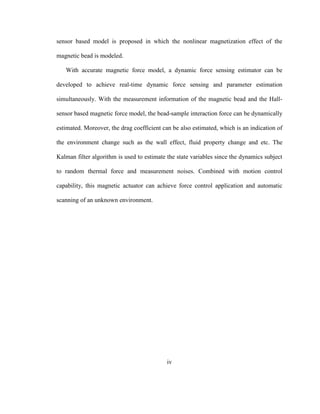 iv
sensor based model is proposed in which the nonlinear magnetization effect of the
magnetic bead is modeled.
With accurate magnetic force model, a dynamic force sensing estimator can be
developed to achieve real-time dynamic force sensing and parameter estimation
simultaneously. With the measurement information of the magnetic bead and the Hall-
sensor based magnetic force model, the bead-sample interaction force can be dynamically
estimated. Moreover, the drag coefficient can be also estimated, which is an indication of
the environment change such as the wall effect, fluid property change and etc. The
Kalman filter algorithm is used to estimate the state variables since the dynamics subject
to random thermal force and measurement noises. Combined with motion control
capability, this magnetic actuator can achieve force control application and automatic
scanning of an unknown environment.
 