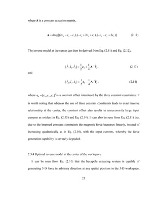 25
where A is a constant actuation matrix,
[(2 ),( 2 ),( 2 )]x y z x y z x y zdiag c c c c c c c c c        A (2.12)
The inverse model at the center can then be derived from Eq. (2.11) and Eq. (2.12),
1
1 3 5 0
1 1ˆ ˆ ˆ ˆ[ , , ]
2 4
cI I I 
 c A F , (2.13)
and
1
2 4 6 0
1 1ˆ ˆ ˆ ˆ[ , , ]
2 4
cI I I 
 c A F , (2.14)
where 0 [c ,c ,c ]T
x y zc is a constant offset introduced by the three constant constraints. It
is worth noting that whereas the use of three constant constraints leads to exact inverse
relationship at the center, the constant offset also results in unnecessarily large input
currents as evident in Eq. (2.13) and Eq. (2.14). It can also be seen from Eq. (2.11) that
due to the imposed constant constraints the magnetic force increases linearly, instead of
increasing quadratically as in Eq. (2.10), with the input currents, whereby the force
generation capability is severely degraded.
2.3.4 Optimal inverse model at the center of the workspace
It can be seen from Eq. (2.10) that the hexapole actuating system is capable of
generating 3-D force in arbitrary direction at any spatial position in the 3-D workspace,
 