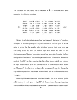 33
The calibrated flux distribution matrix is denoted as ˆ
IK . It was determined after
completing the calibration procedure,
0.6022 0.0124 0.0285 0.1507 0.1668 0.0229
0.0103 0.9322 0.1740 0.0787 0.0680 0.1780
0.0294 0.1655 0.6291 0.0121 0.1458 0.0319ˆ
0.1540 0.0712 0.0112 0.9040 0.0746 0.1501
0.1805 0.0712 0.1521 0.0769 0.90
I
    
    
    

    
   
K
26 0.0095
0.0235 0.1726 0.0331 0.1506 0.0123 0.6122
 
 
 
 
 
 
 
 
     
(2.19)
Whereas the off-diagonal elements of the matrix quantify the degree of couplings
among the six electromagnetic poles, diagonal elements are actuation gains of the six
poles. It is seen that the actuation gains associated with the three lower poles are
significantly smaller than those with the three upper poles. This is due to the fact that
significant amount of the three lower poles’ material was removed to form a flat platform
to support the culture dish. It is worth noting that whereas the calibrated flux distribution
matrix in Eq. (2.19) precisely quantifies the effect of the geometric difference between
the upper and lower poles on the flux distribution in the six electromagnetic poles, it does
not fully quantify the effect in the workspace. The geometric difference also changes the
way that the magnetic field converges to the pole tip and thus the field distribution in the
workspace.
Another experiment was performed to calibrate the force gain of the actuating system
and to improve the result given by Eq. (2.19). In the experiment, the magnetic particle
was steered along a linear trajectory and propelled at a constant speed in viscous liquid.
 