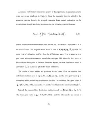 36
Associated with the real-time motion control in the experiment, six actuation currents
were known and displayed in Fig.2.16. Since the magnetic force is related to the
actuation currents through the hexapole magnetic force model, calibration can be
accomplished through best fitting by minimizing the following objective function,
 
2
1
( , ) (j) (j), (j); , (c)
N
I v I I
j
J c

 g F F p I g K , (2.20)
Where N denotes the number of total time instants, i.e., N=200Hz×72.6sec=14412, vF is
the viscous force. The magnetic force model is cast as ( (j), (j); , (c))I IF p I g K from the
point view of calibration. It differs from Eq. (2.7) in two ways. First, it adopts a force
gain vector with three components instead of a scalar gain. This allows the force model to
have different force gains in different directions. Second, the flux distribution matrix is
denoted as (c)IK to provide options for model calibration.
The results of three options are presented in this paper. First, the nominal flux
distribution matrix is used in Eq. (2.20), i.e., (c)I IK K , and the force gain vector Ig is
determined while minimizing the objective function. The calibrated force gain vector is
[5.37,6.82,6.93]T
I g , measured in pN , and the best-fitted results are shown in Fig.2.17.
Second, the measured flux distribution matrix is used, i.e., ˆ(c)I IK K as Eq. (2.19).
The force gain vector is [9.08,9.64,8.39]T
I g , and the fitted results are shown in
 